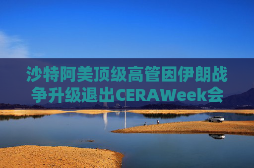 沙特阿美顶级高管因伊朗战争升级退出CERAWeek会议