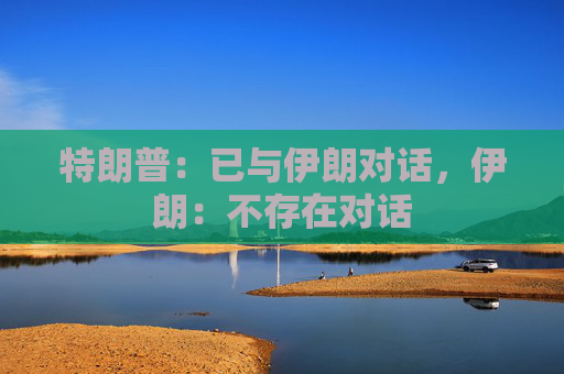 特朗普：已与伊朗对话，伊朗：不存在对话