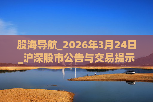 股海导航_2026年3月24日_沪深股市公告与交易提示