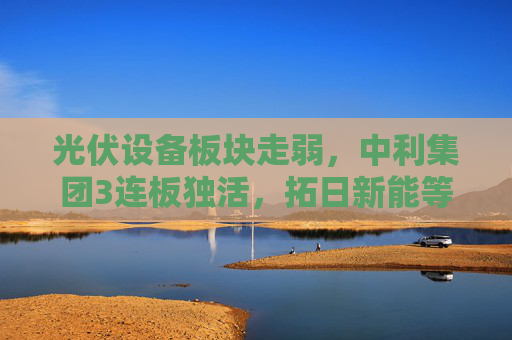 光伏设备板块走弱，中利集团3连板独活，拓日新能等绿电个股走强