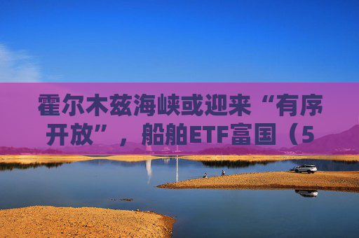 霍尔木兹海峡或迎来“有序开放”，船舶ETF富国（560710）、物流ETF富国（516910）涨超3%