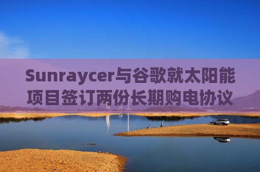 Sunraycer与谷歌就太阳能项目签订两份长期购电协议