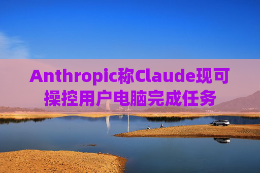 Anthropic称Claude现可操控用户电脑完成任务