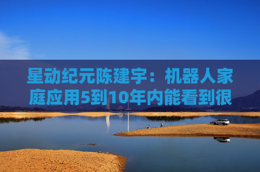 星动纪元陈建宇：机器人家庭应用5到10年内能看到很好的效果