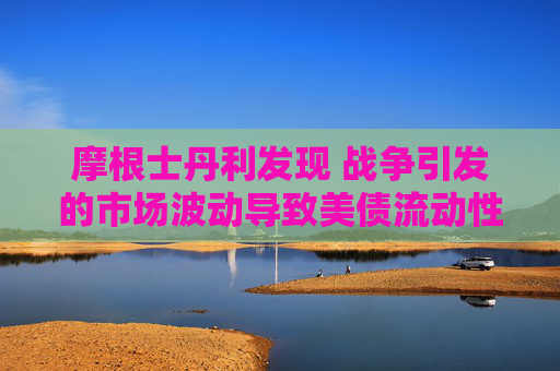 摩根士丹利发现 战争引发的市场波动导致美债流动性下降
