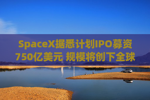 SpaceX据悉计划IPO募资750亿美元 规模将创下全球最高纪录