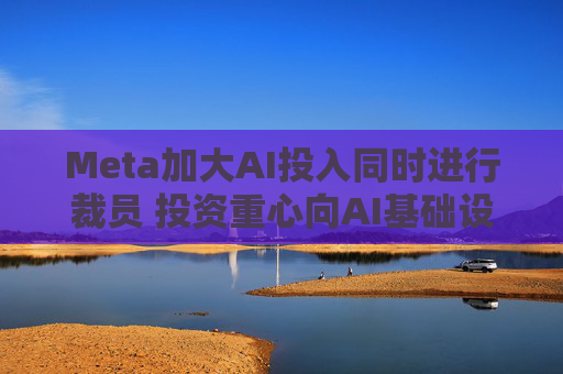 Meta加大AI投入同时进行裁员 投资重心向AI基础设施转移