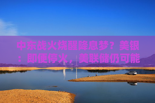 中东战火烧醒降息梦？美银：即便停火，美联储仍可能加息