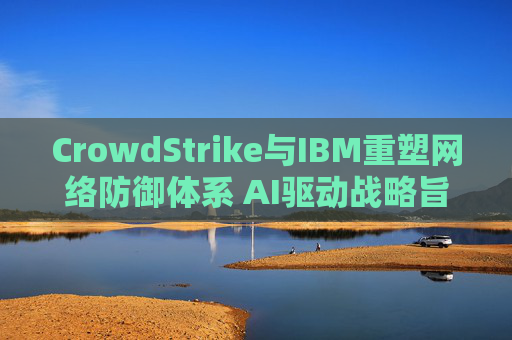 CrowdStrike与IBM重塑网络防御体系 AI驱动战略旨在实现更快速的威胁响应