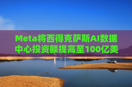 Meta将西得克萨斯AI数据中心投资额提高至100亿美元