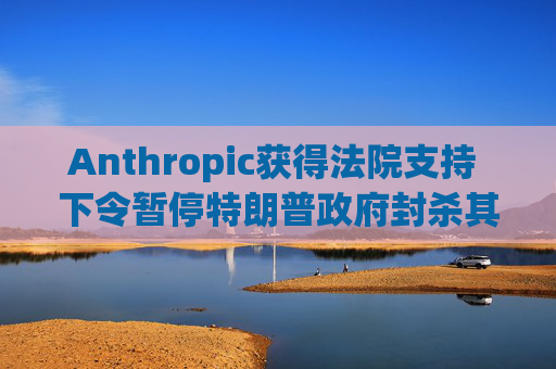 Anthropic获得法院支持 下令暂停特朗普政府封杀其AI工具的计划