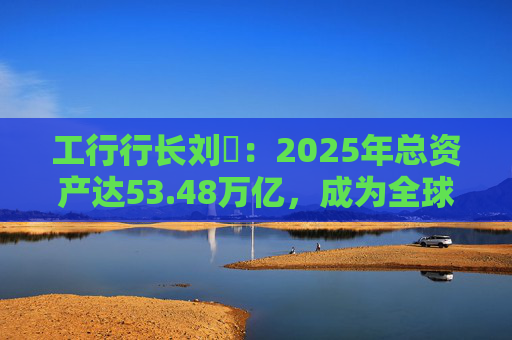 工行行长刘珺：2025年总资产达53.48万亿，成为全球首家突破50万亿的银行