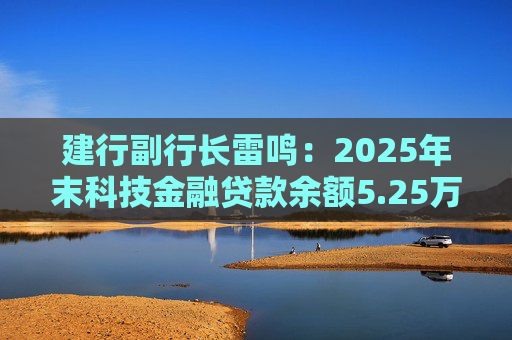 建行副行长雷鸣：2025年末科技金融贷款余额5.25万亿，服务企业近32万家