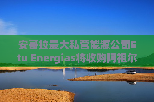 安哥拉最大私营能源公司Etu Energias将收购阿祖尔能源在安哥拉近海区块的权益