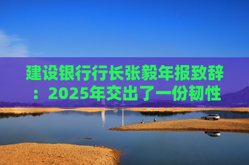 建设银行行长张毅年报致辞：2025年交出了一份韧性更强、“含金量” 更足的建行答卷