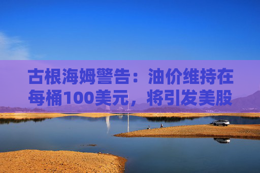 古根海姆警告：油价维持在每桶100美元，将引发美股10%抛售