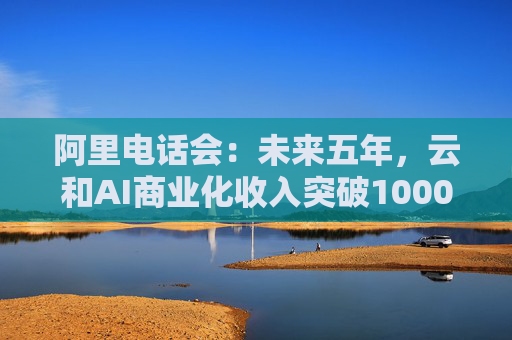 阿里电话会：未来五年，云和AI商业化收入突破1000亿美元