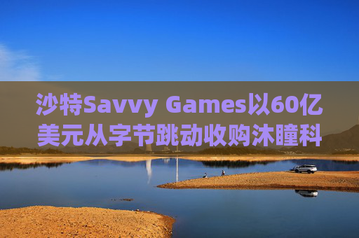 沙特Savvy Games以60亿美元从字节跳动收购沐瞳科技