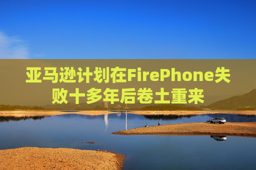亚马逊计划在FirePhone失败十多年后卷土重来