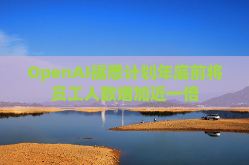 OpenAI据悉计划年底前将员工人数增加近一倍