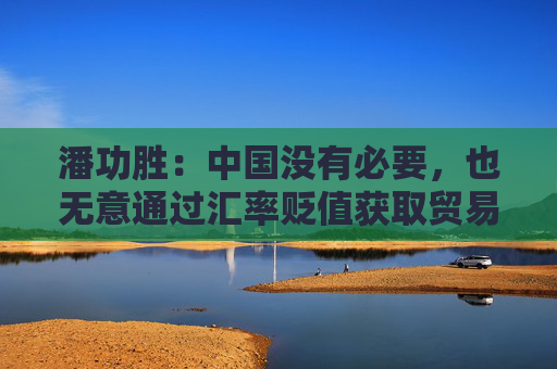 潘功胜：中国没有必要，也无意通过汇率贬值获取贸易竞争优势