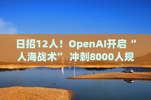 日招12人！OpenAI开启“人海战术” 冲刺8000人规模