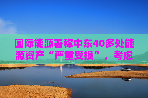 国际能源署称中东40多处能源资产“严重受损”，考虑进一步释放原油储备