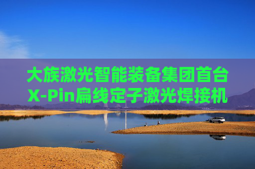 大族激光智能装备集团首台X-Pin扁线定子激光焊接机成功交付