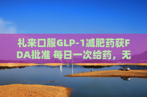 礼来口服GLP-1减肥药获FDA批准 每日一次给药，无饮食限制