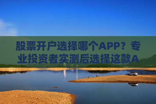 股票开户选择哪个APP？专业投资者实测后选择这款APP