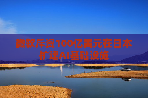 微软斥资100亿美元在日本扩建AI基础设施