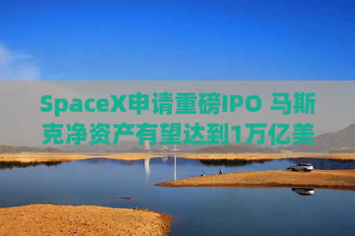SpaceX申请重磅IPO 马斯克净资产有望达到1万亿美元