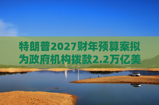 特朗普2027财年预算案拟为政府机构拨款2.2万亿美元