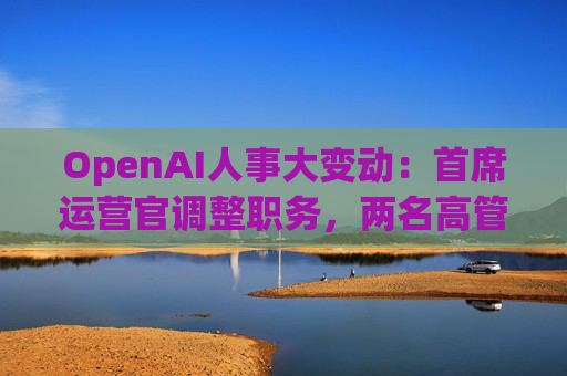 OpenAI人事大变动：首席运营官调整职务，两名高管因健康原因暂时离岗