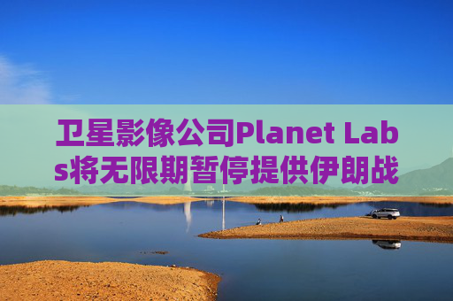 卫星影像公司Planet Labs将无限期暂停提供伊朗战区影像