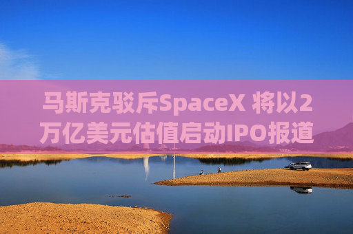 马斯克驳斥SpaceX 将以2万亿美元估值启动IPO报道
