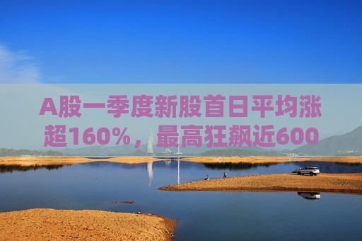 A股一季度新股首日平均涨超160%，最高狂飙近600%，肉签之王中一签赚12.7万