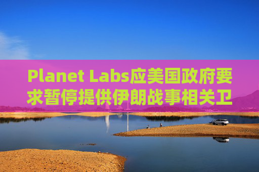Planet Labs应美国政府要求暂停提供伊朗战事相关卫星图像