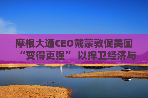 摩根大通CEO戴蒙敦促美国“变得更强” 以捍卫经济与军事实力