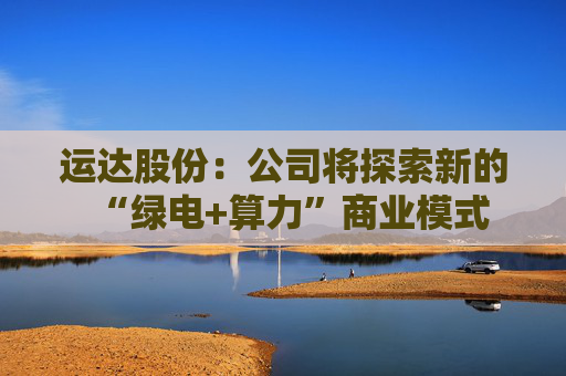 运达股份：公司将探索新的“绿电+算力”商业模式
