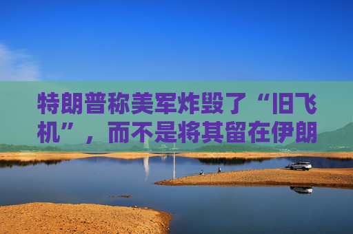 特朗普称美军炸毁了“旧飞机”，而不是将其留在伊朗