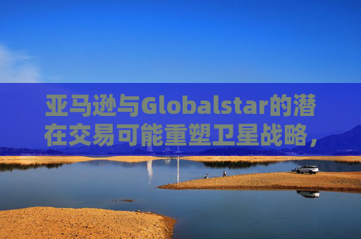 亚马逊与Globalstar的潜在交易可能重塑卫星战略，并影响苹果现有的合作关系