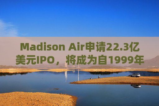 Madison Air申请22.3亿美元IPO，将成为自1999年以来最大工业类上市交易