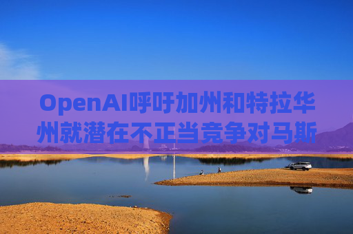 OpenAI呼吁加州和特拉华州就潜在不正当竞争对马斯克展开调查