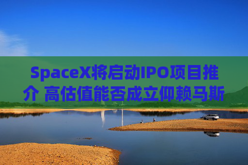 SpaceX将启动IPO项目推介 高估值能否成立仰赖马斯克兜售梦想能力