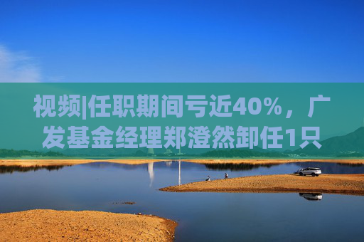 视频|任职期间亏近40%，广发基金经理郑澄然卸任1只基金