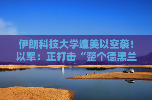 伊朗科技大学遭美以空袭！以军：正打击“整个德黑兰”的伊朗政权目标