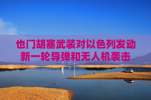 也门胡塞武装对以色列发动新一轮导弹和无人机袭击