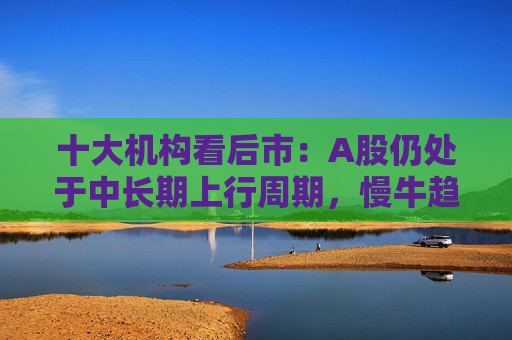 十大机构看后市：A股仍处于中长期上行周期，慢牛趋势不变，回调只是拉长休整时间，科技和周期重回主线