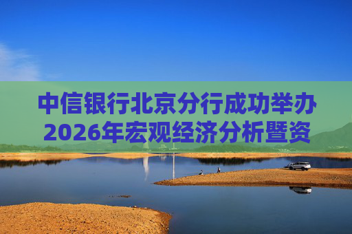 中信银行北京分行成功举办2026年宏观经济分析暨资本市场趋势峰会